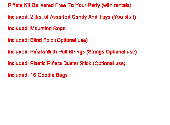 Text Box: &nbsp;&nbsp; Pi�ata Kit Delivered Free To Your Party (with rentals)&nbsp; 
&nbsp;&nbsp; Included: 2 lbs. of Assorted Candy And Toys (You stuff)
&nbsp;&nbsp; Included: Mounting Rope 
&nbsp;&nbsp; Included: Blind Fold (Optional use)
&nbsp;&nbsp; Included: Pi�ata With Pull Strings (Strings Optional use)
&nbsp;&nbsp; Included: Plastic Pi�ata Buster Stick (Optional use)
&nbsp;&nbsp; Included: 16 Goodie Bags
&nbsp;&nbsp; 
